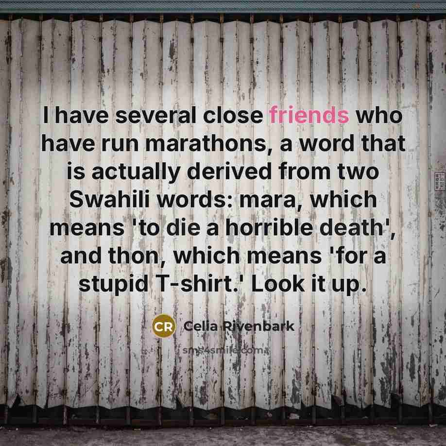 “I have several close friends who have run marathons, a word that is actually derived from two Swahili words: mara, which means 'to die a horrible death', and thon, which means 'for a stupid T-shirt.' Look it up.” quote by Celia Rivenbark