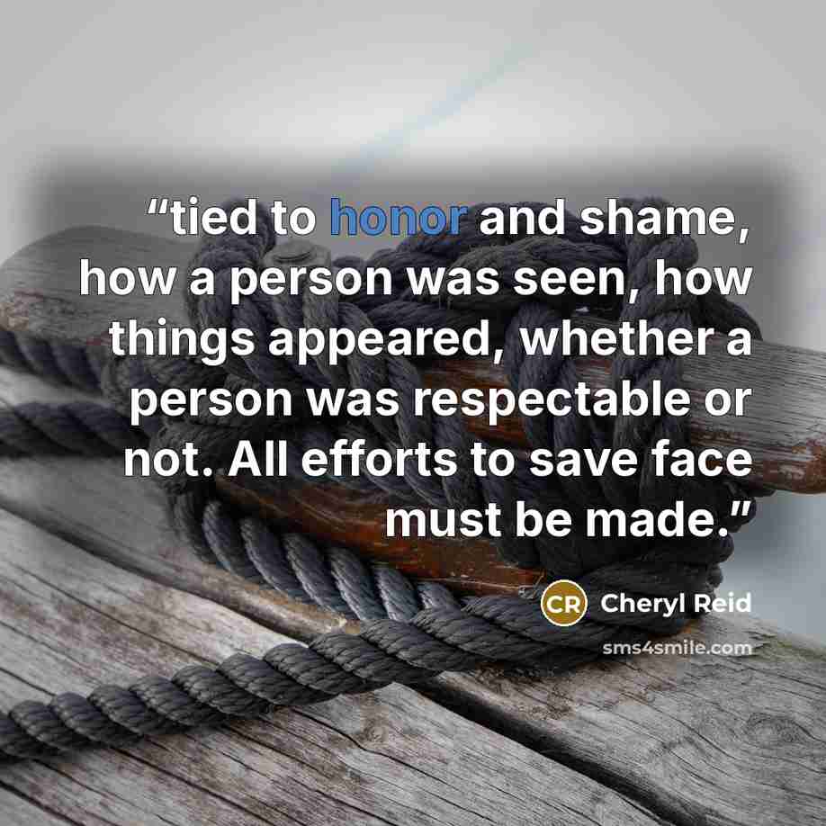 “tied to honor and shame, how a person was seen, how things appeared, whether a person was respectable or not. All efforts to save face must be made.” quote by Cheryl Reid