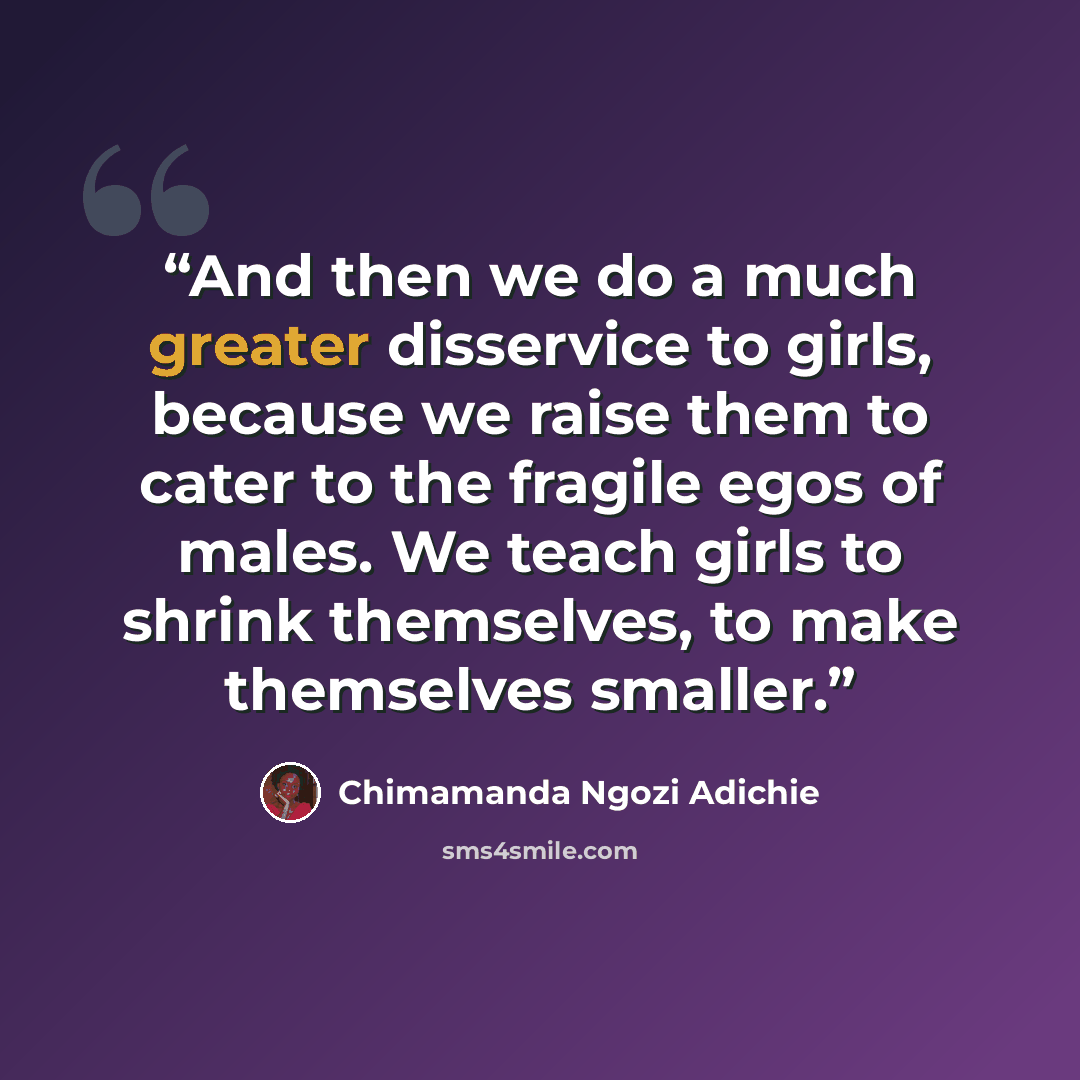 “And then we do a much greater disservice to girls, because we raise them to cater to the fragile egos of males. We teach girls to shrink themselves, to make themselves smaller.” quote by Chimamanda Ngozi Adichie