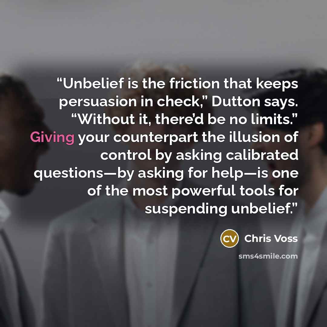 “Unbelief is the friction that keeps persuasion in check,” Dutton says. “Without it, there’d be no limits.” Giving your counterpart the illusion of control by asking calibrated questions—by asking for help—is one of the most powerful tools for suspending unbelief.” quote by Chris Voss
