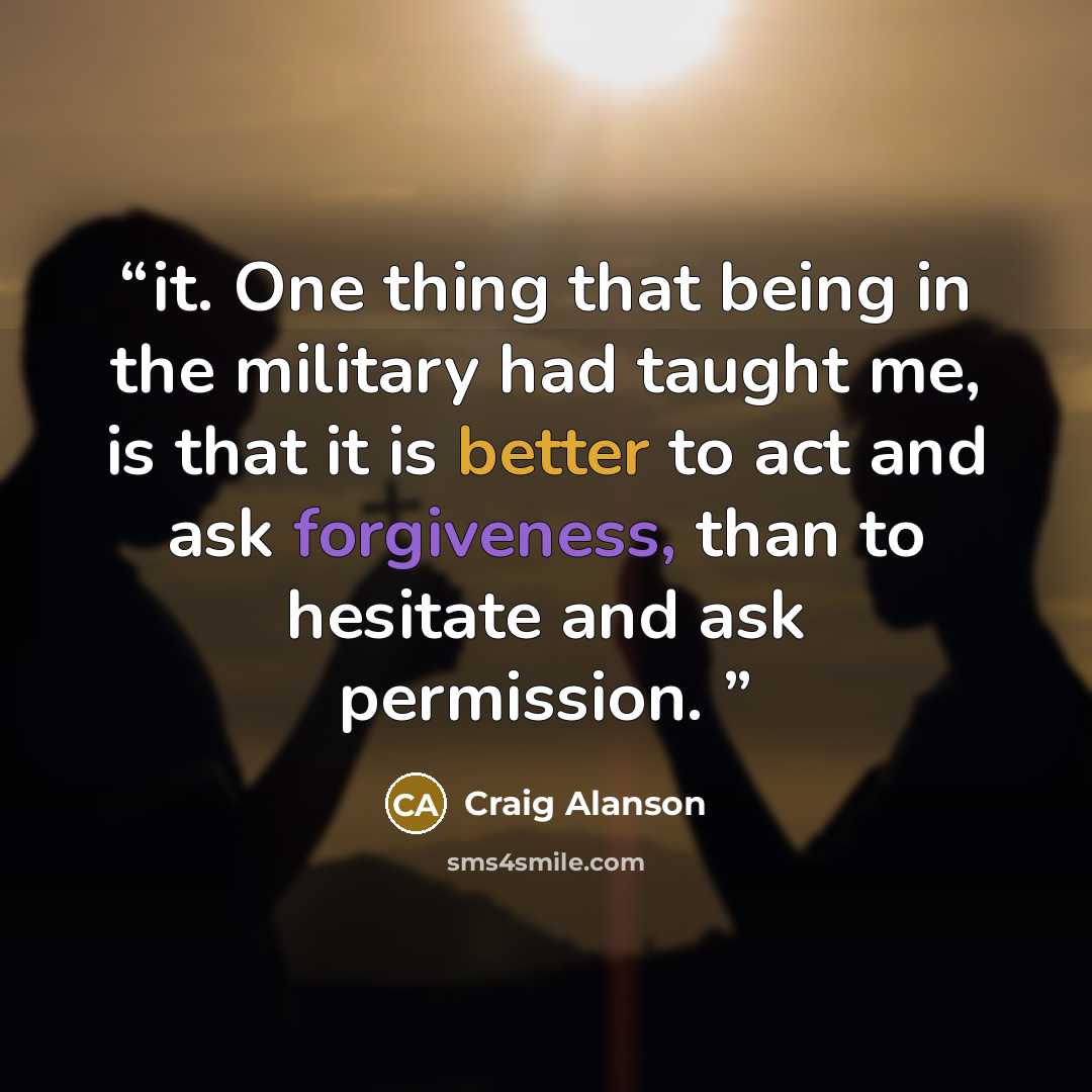 “it. One thing that being in the military had taught me, is that it is better to act and ask forgiveness, than to hesitate and ask permission.” quote by Craig Alanson