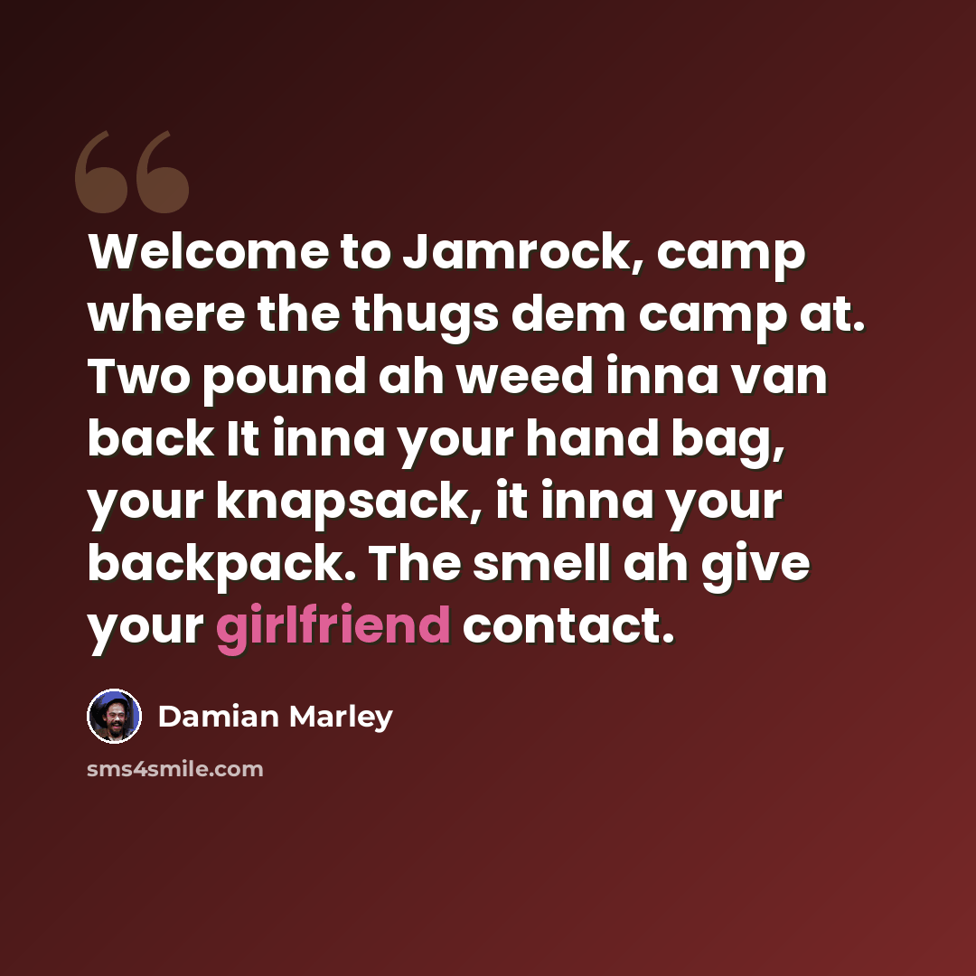 “Welcome to Jamrock, camp where the thugs dem camp at. Two pound ah weed inna van back It inna your hand bag, your knapsack, it inna your backpack. The smell ah give your girlfriend contact.” quote by Damian Marley