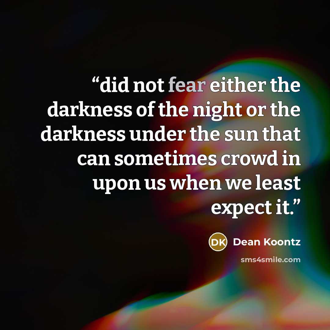 “did not fear either the darkness of the night or the darkness under the sun that can sometimes crowd in upon us when we least expect it.” quote by Dean Koontz