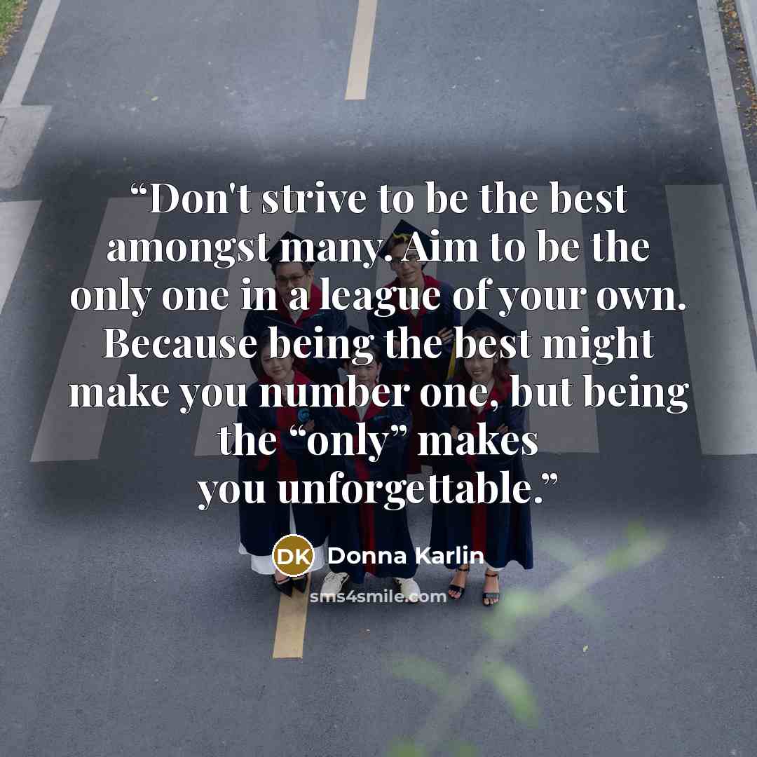 “Don't strive to be the best amongst many. Aim to be the only one in a league of your own. Because being the best might make you number one, but being the “only” makes you unforgettable.” quote by Donna Karlin