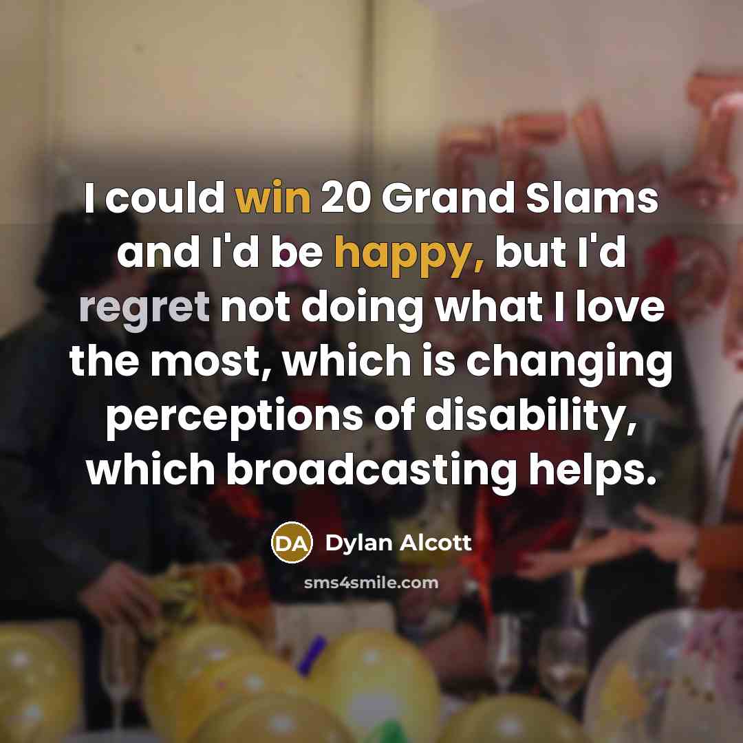 “I could win 20 Grand Slams and I'd be happy, but I'd regret not doing what I love the most, which is changing perceptions of disability, which broadcasting helps.” quote by Dylan Alcott