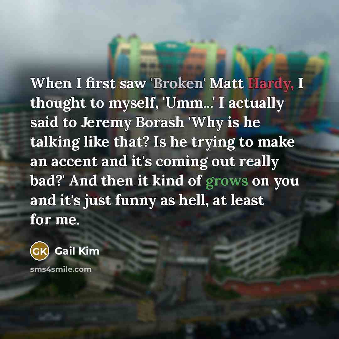 “When I first saw 'Broken' Matt Hardy, I thought to myself, 'Umm...' I actually said to Jeremy Borash 'Why is he talking like that? Is he trying to make an accent and it's coming out really bad?' And then it kind of grows on you and it's just funny as hell, at least for me.” quote by Gail Kim