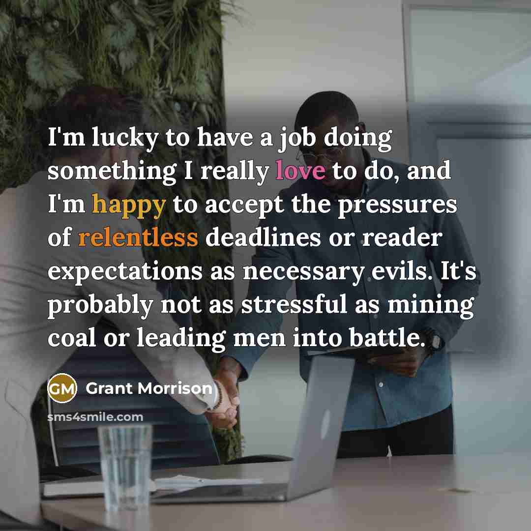 “I'm lucky to have a job doing something I really love to do, and I'm happy to accept the pressures of relentless deadlines or reader expectations as necessary evils. It's probably not as stressful as mining coal or leading men into battle.” quote by Grant Morrison