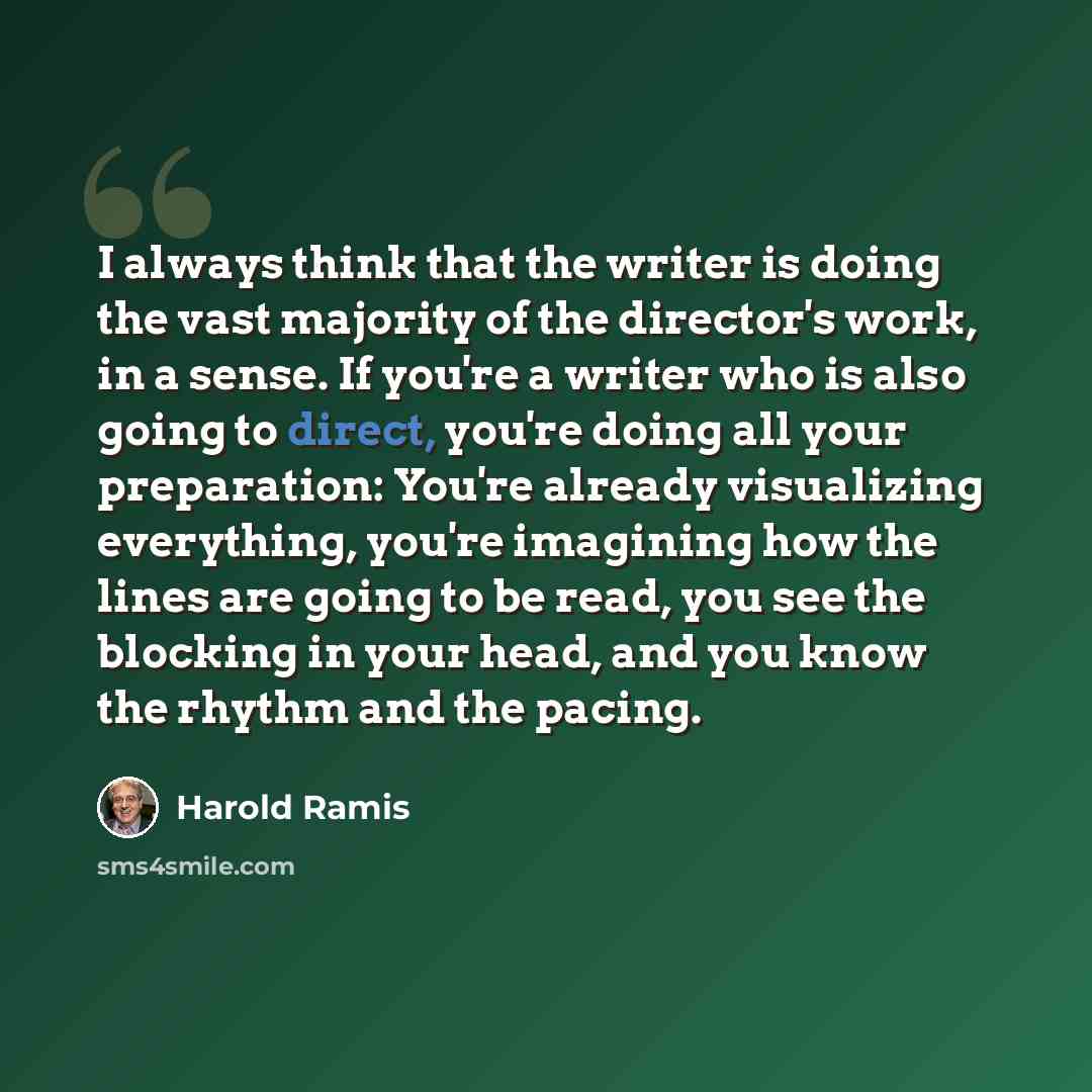 “I always think that the writer is doing the vast majority of the director's work, in a sense. If you're a writer who is also going to direct, you're doing all your preparation: You're already visualizing everything, you're imagining how the lines are going to be read, you see the blocking in your…” quote by Harold Ramis