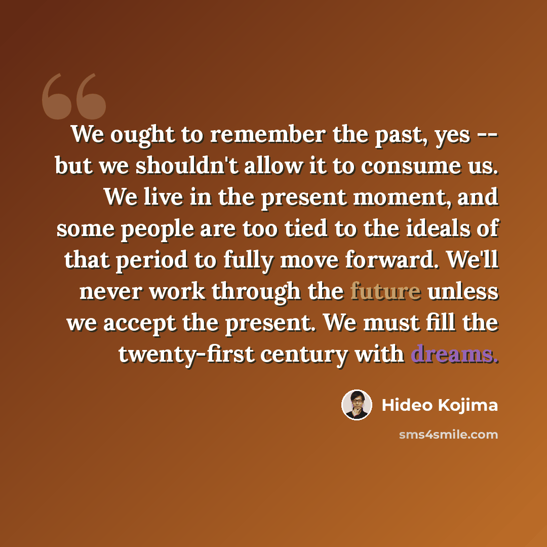 “We ought to remember the past, yes -- but we shouldn't allow it to consume us. We live in the present moment, and some people are too tied to the ideals of that period to fully move forward. We'll never work through the future unless we accept the present. We must fill the twenty-first century…” quote by Hideo Kojima