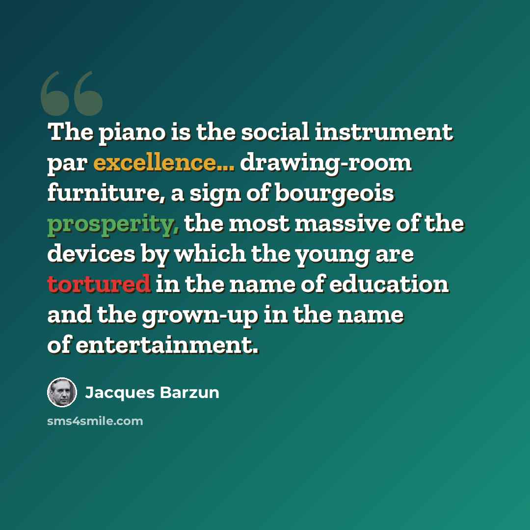 “The piano is the social instrument par excellence... drawing-room furniture, a sign of bourgeois prosperity, the most massive of the devices by which the young are tortured in the name of education and the grown-up in the name of entertainment.” quote by Jacques Barzun
