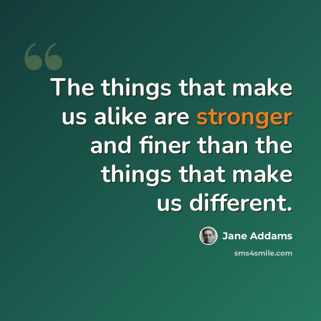 “The things that make us alike are stronger and finer than the things that make us different.” quote by Jane Addams