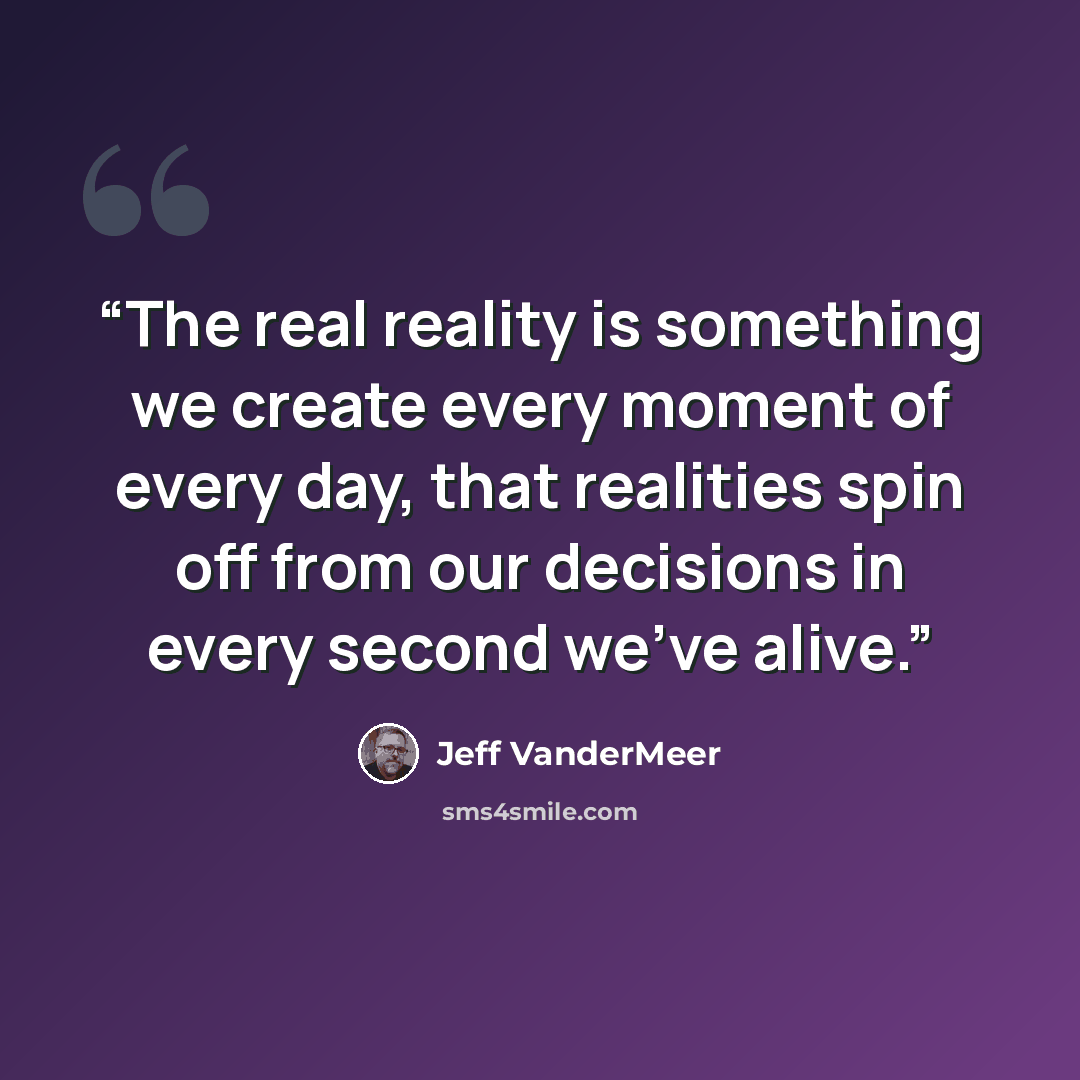 “The real reality is something we create every moment of every day, that realities spin off from our decisions in every second we've alive.” quote by Jeff VanderMeer