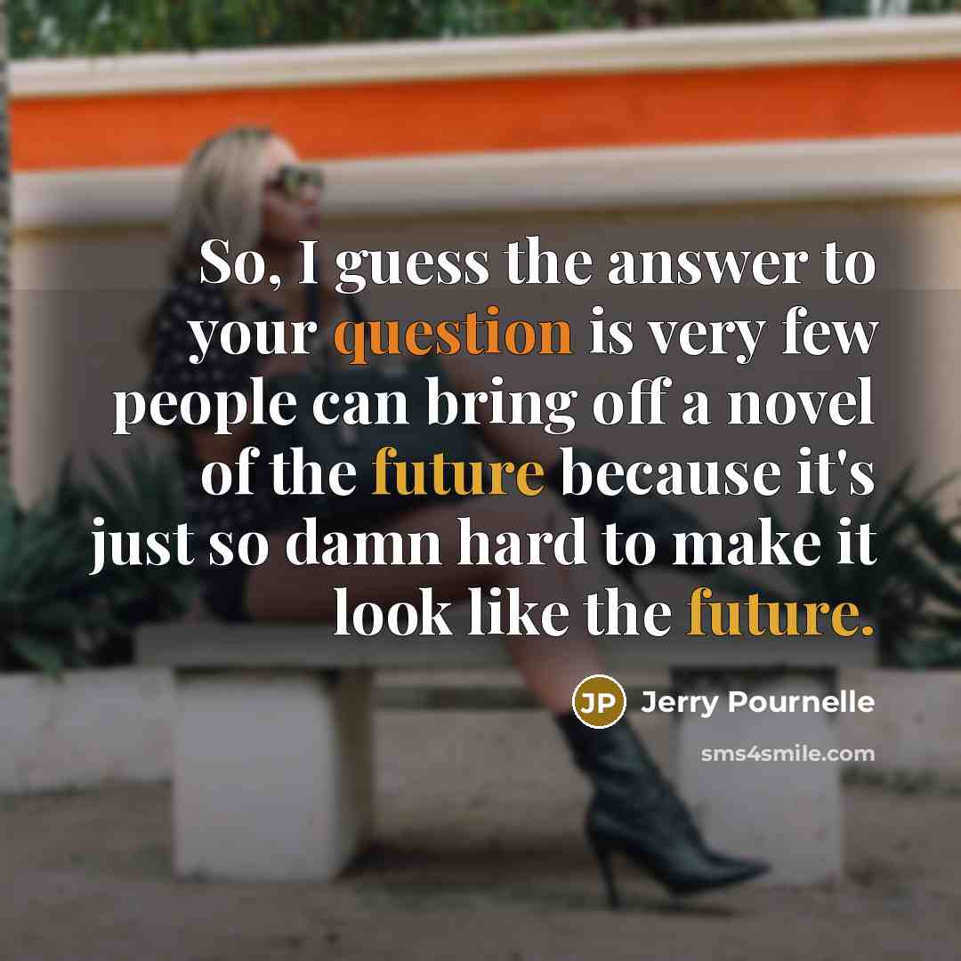 “So, I guess the answer to your question is very few people can bring off a novel of the future because it's just so damn hard to make it look like the future.” quote by Jerry Pournelle