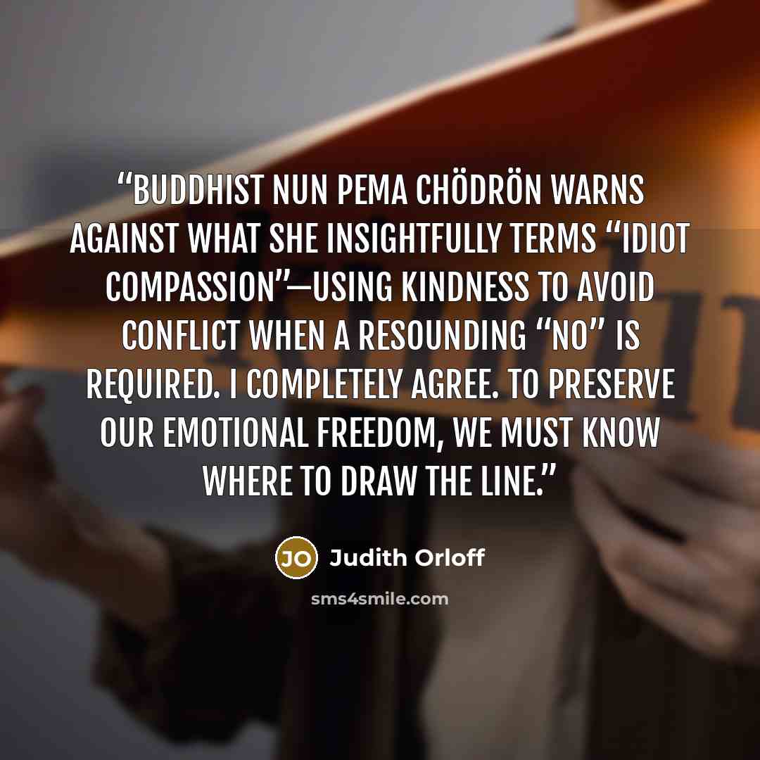“Buddhist nun Pema Chödrön warns against what she insightfully terms “idiot compassion”—using kindness to avoid conflict when a resounding “no” is required. I completely agree. To preserve our emotional freedom, we must know where to draw the line.” quote by Judith Orloff