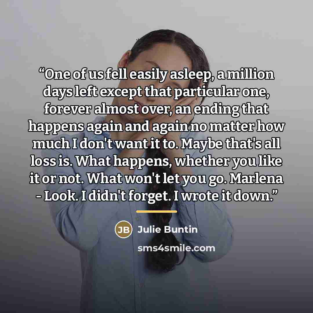 “One of us fell easily asleep, a million days left except that particular one, forever almost over, an ending that happens again and again no matter how much I don't want it to. Maybe that's all loss is. What happens, whether you like it or not. What won't let you go. Marlena - Look. I didn't…” quote by Julie Buntin