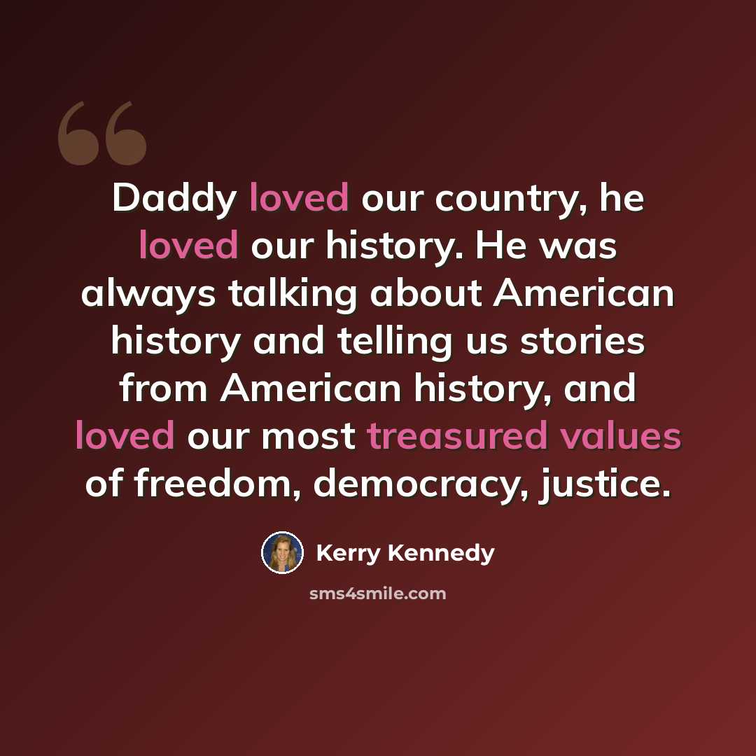 “Daddy loved our country, he loved our history. He was always talking about American history and telling us stories from American history, and loved our most treasured values of freedom, democracy, justice.” quote by Kerry Kennedy