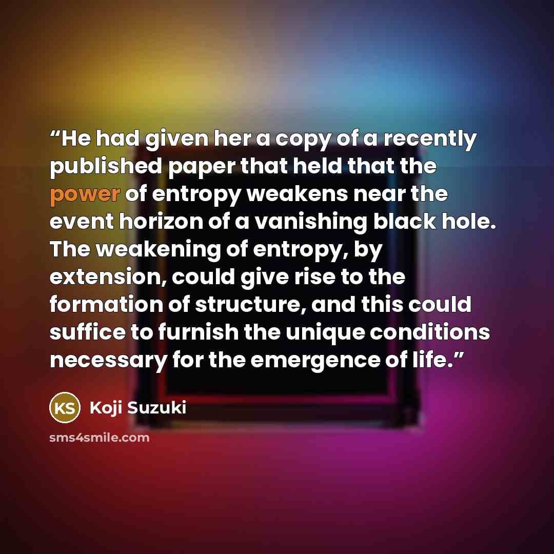 “He had given her a copy of a recently published paper that held that the power of entropy weakens near the event horizon of a vanishing black hole. The weakening of entropy, by extension, could give rise to the formation of structure, and this could suffice to furnish the unique conditions…” quote by Koji Suzuki