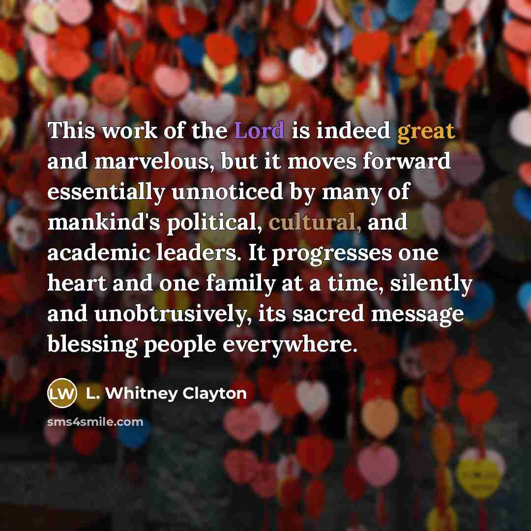 “This work of the Lord is indeed great and marvelous, but it moves forward essentially unnoticed by many of mankind's political, cultural, and academic leaders. It progresses one heart and one family at a time, silently and unobtrusively, its sacred message blessing people everywhere.” quote by L. Whitney Clayton