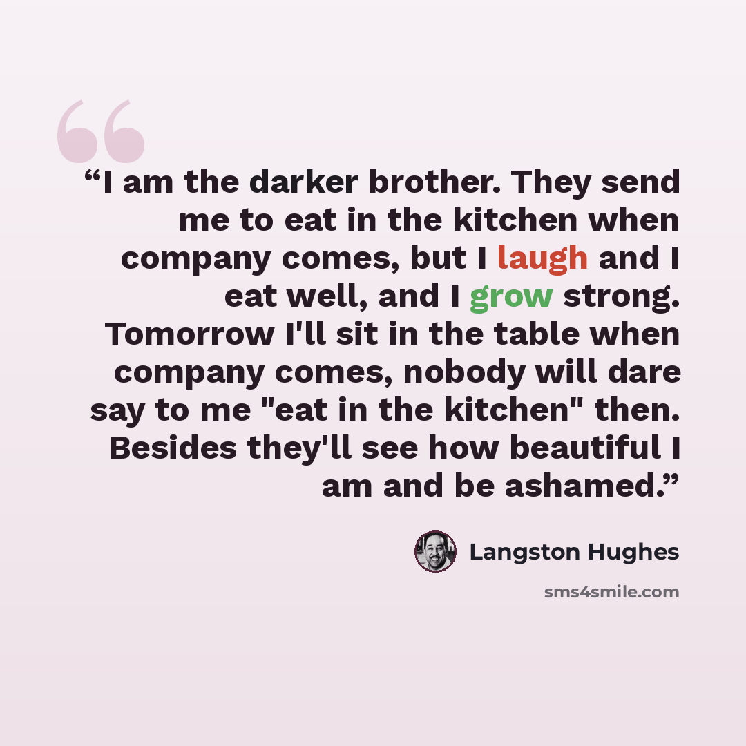“I am the darker brother. They send me to eat in the kitchen when company comes, but I laugh and I eat well, and I grow strong. Tomorrow I'll sit in the table when company comes, nobody will dare say to me "eat in the kitchen" then. Besides they'll see how beautiful I am and be ashamed.” quote by Langston Hughes