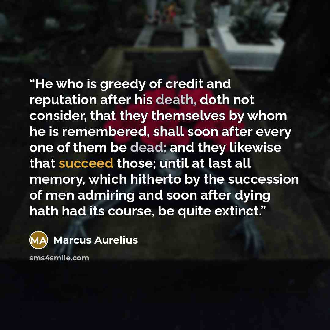 “He who is greedy of credit and reputation after his death, doth not consider, that they themselves by whom he is remembered, shall soon after every one of them be dead; and they likewise that succeed those; until at last all memory, which hitherto by the succession of men admiring and soon after…” quote by Marcus Aurelius