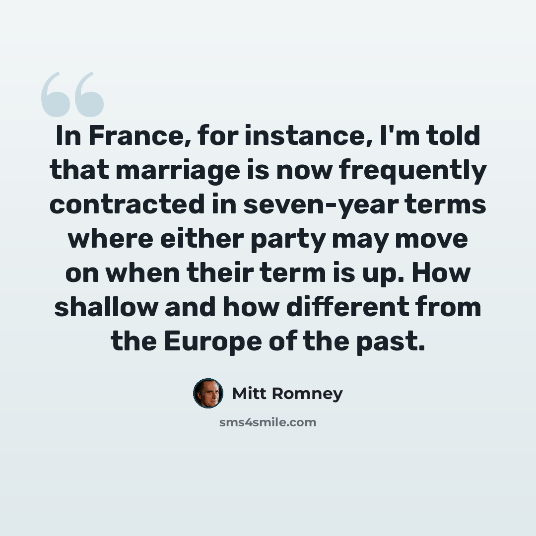 “In France, for instance, I'm told that marriage is now frequently contracted in seven-year terms where either party may move on when their term is up. How shallow and how different from the Europe of the past.” quote by Mitt Romney