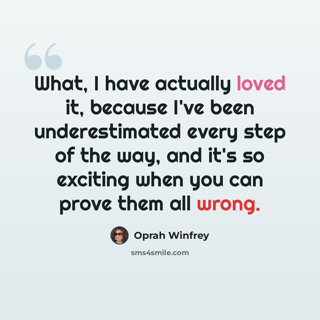 “What, I have actually loved it, because I've been underestimated every step of the way, and it's so exciting when you can prove them all wrong.” quote by Oprah Winfrey