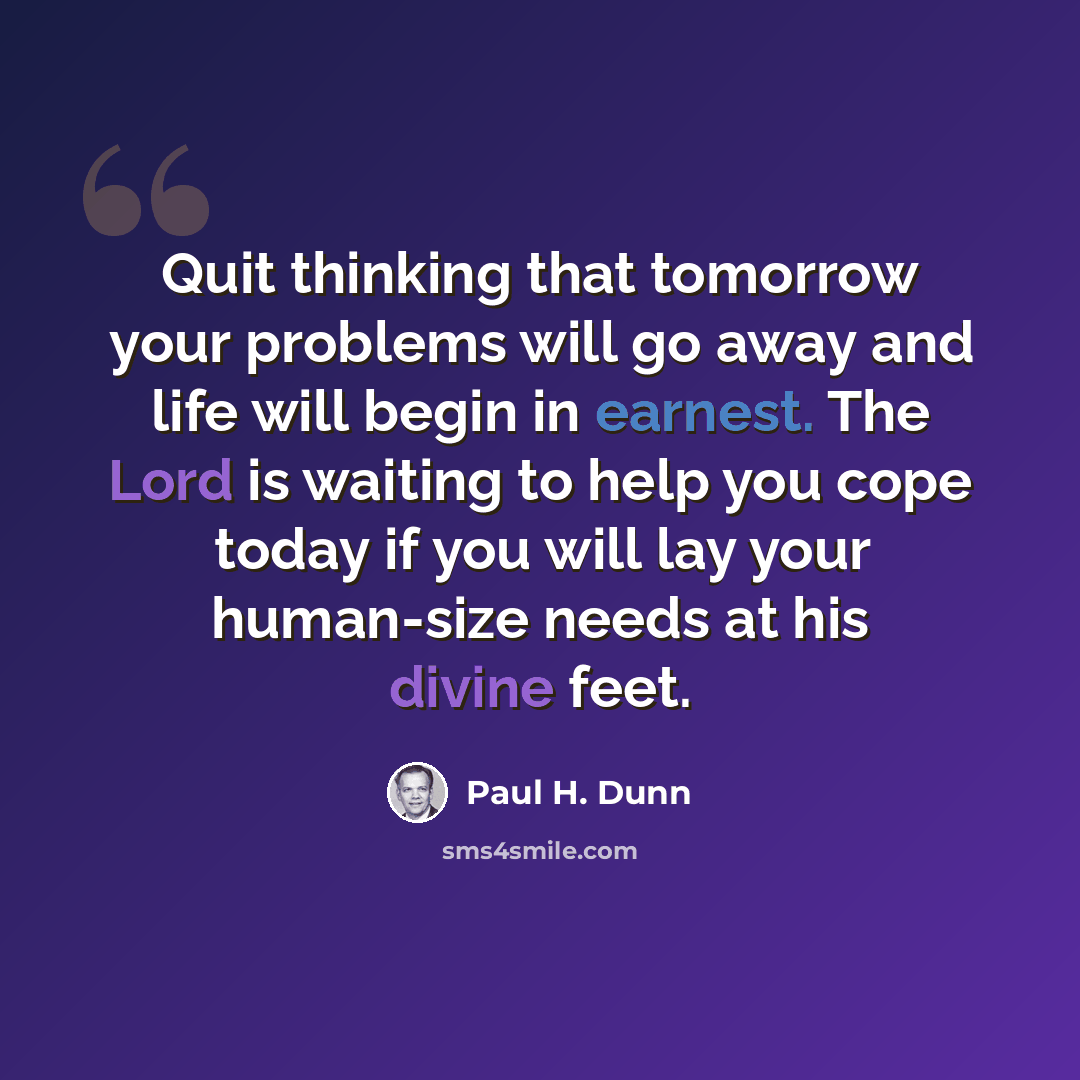 “Quit thinking that tomorrow your problems will go away and life will begin in earnest. The Lord is waiting to help you cope today if you will lay your human-size needs at his divine feet.” quote by Paul H. Dunn