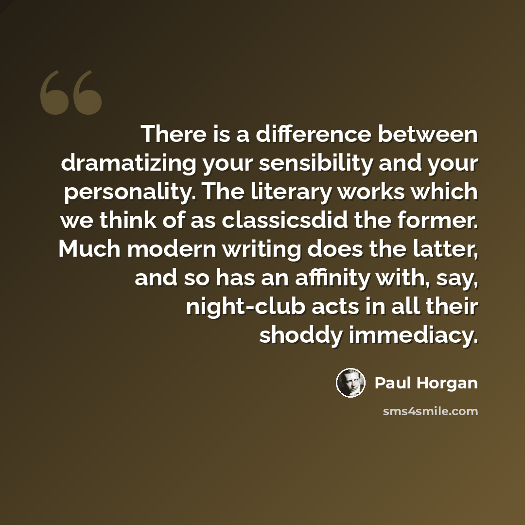 “There is a difference between dramatizing your sensibility and your personality. The literary works which we think of as classicsdid the former. Much modern writing does the latter, and so has an affinity with, say, night-club acts in all their shoddy immediacy.” quote by Paul Horgan
