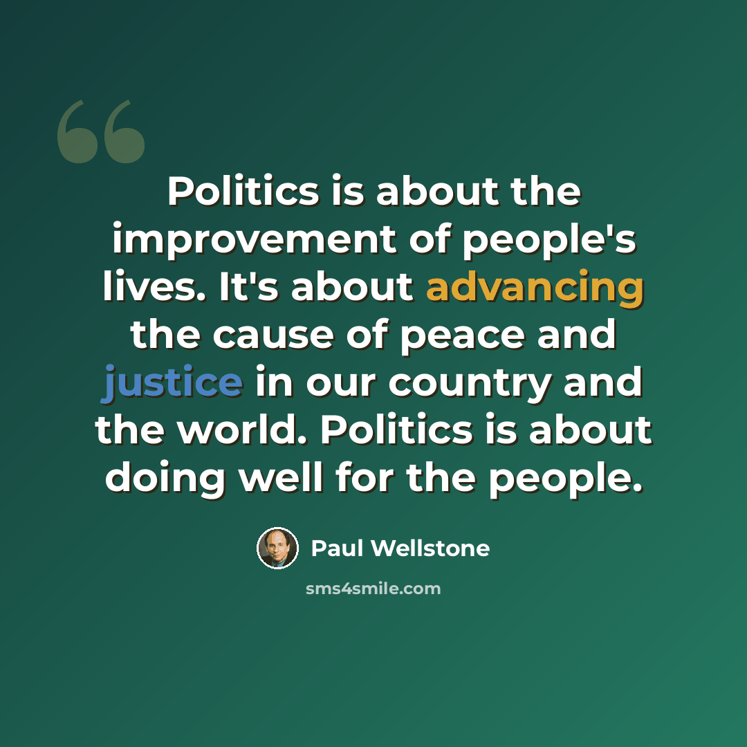 “Politics is about the improvement of people's lives. It's about advancing the cause of peace and justice in our country and the world. Politics is about doing well for the people.” quote by Paul Wellstone