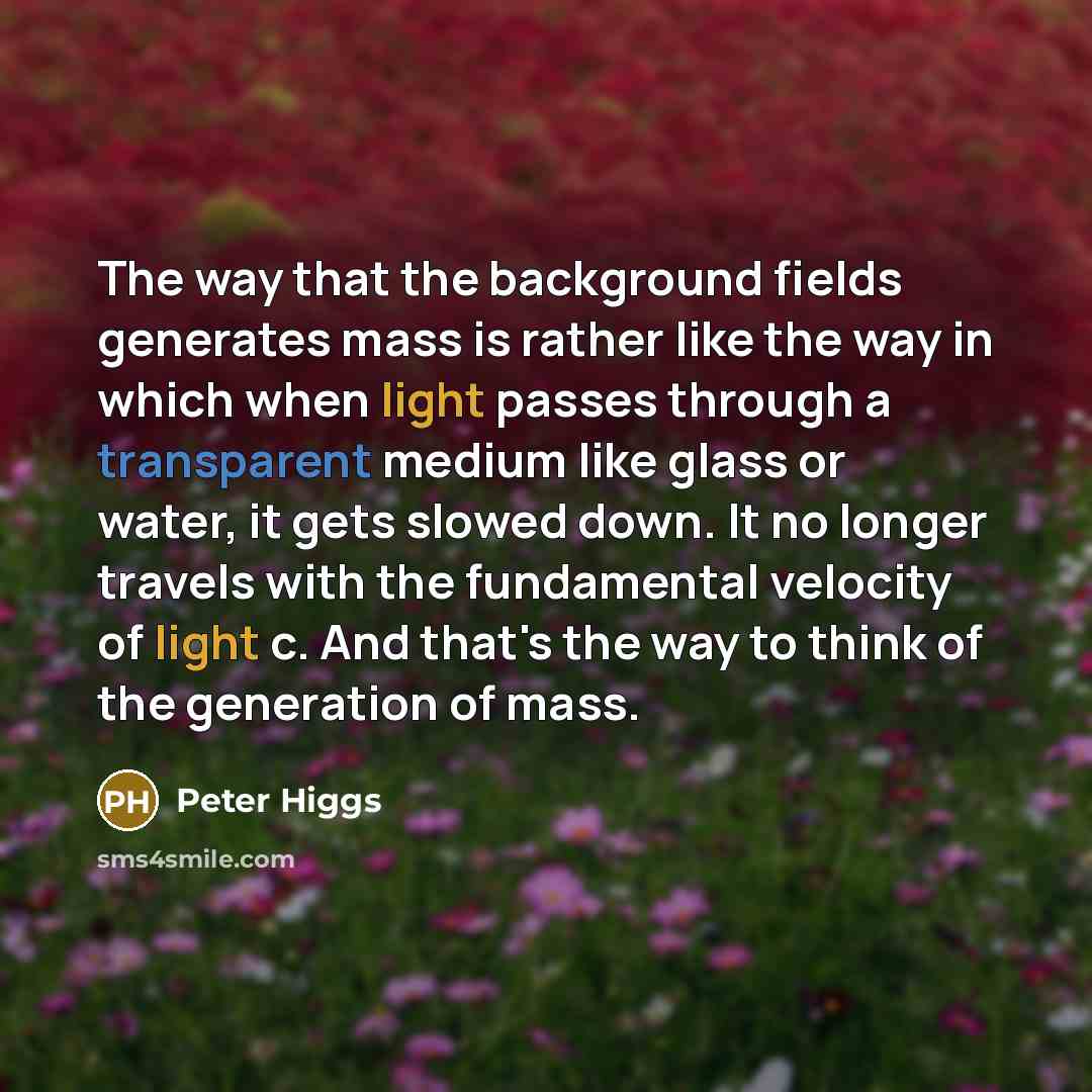 “The way that the background fields generates mass is rather like the way in which when light passes through a transparent medium like glass or water, it gets slowed down. It no longer travels with the fundamental velocity of light c. And that's the way to think of the generation of mass.” quote by Peter Higgs