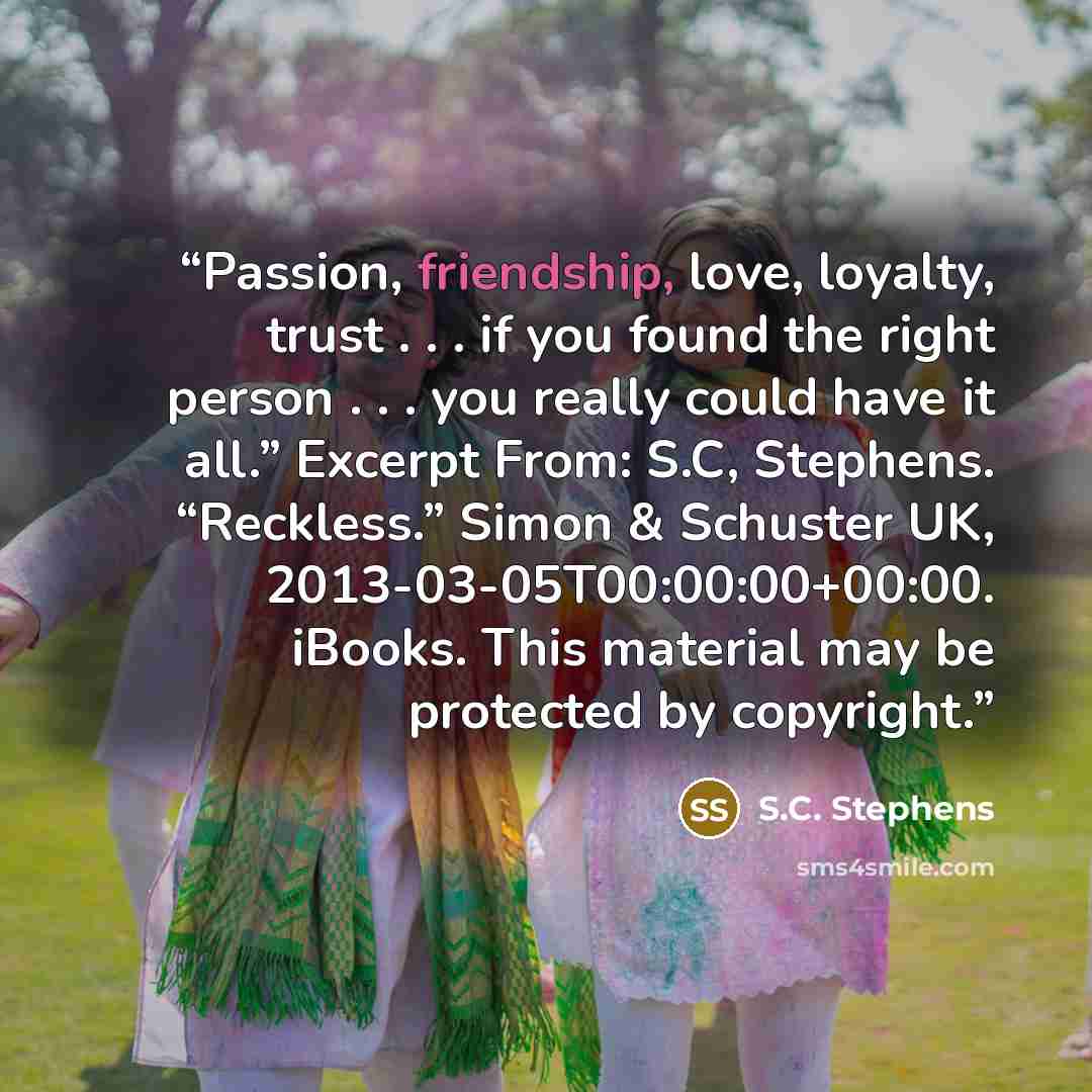 “Passion, friendship, love, loyalty, trust . . . if you found the right person . . . you really could have it all.” Excerpt From: S.C, Stephens. “Reckless.” Simon & Schuster UK, 2013-03-05T00:00:00+00:00. iBooks. This material may be protected by copyright.” quote by S.C. Stephens