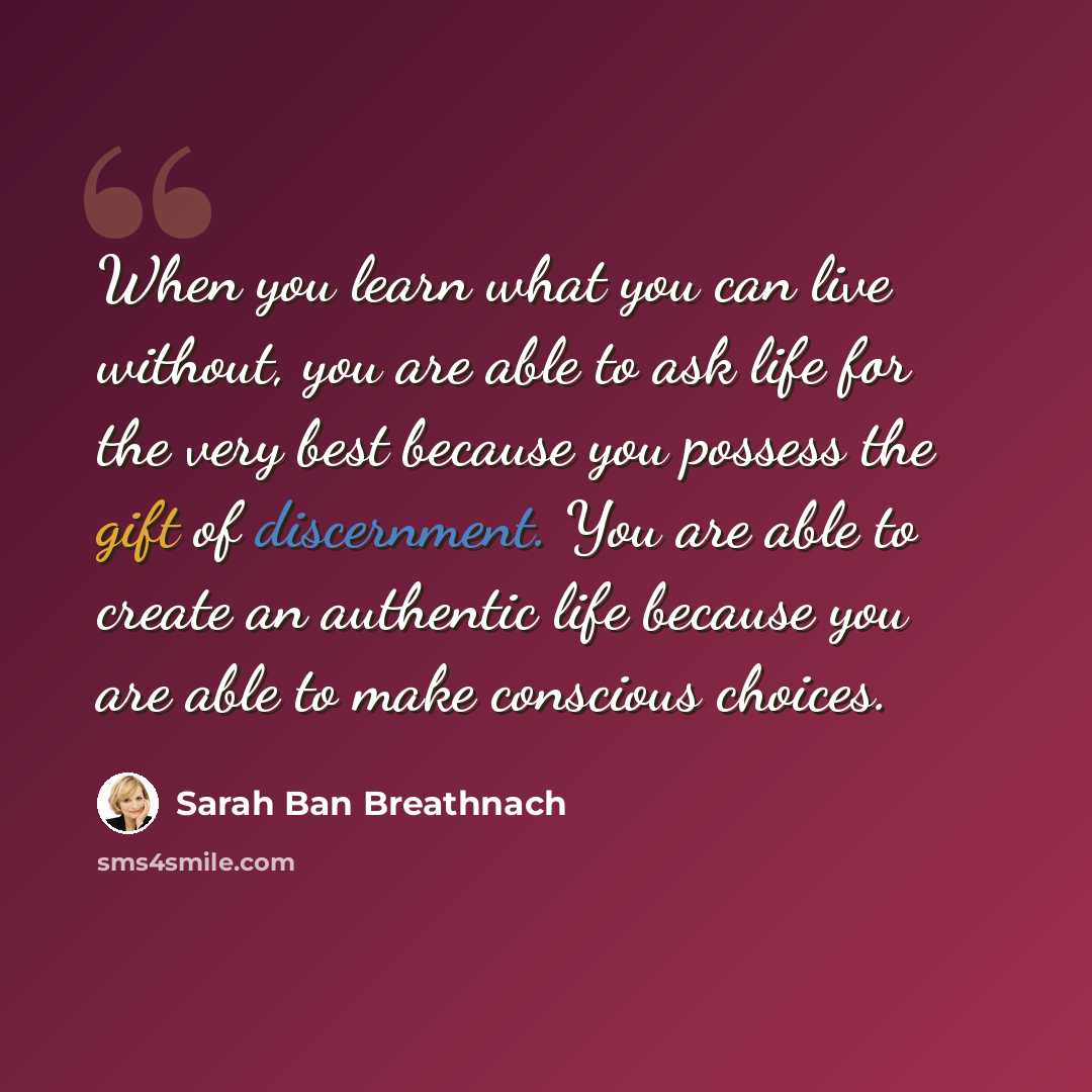 “When you learn what you can live without, you are able to ask life for the very best because you possess the gift of discernment. You are able to create an authentic life because you are able to make conscious choices.” quote by Sarah Ban Breathnach