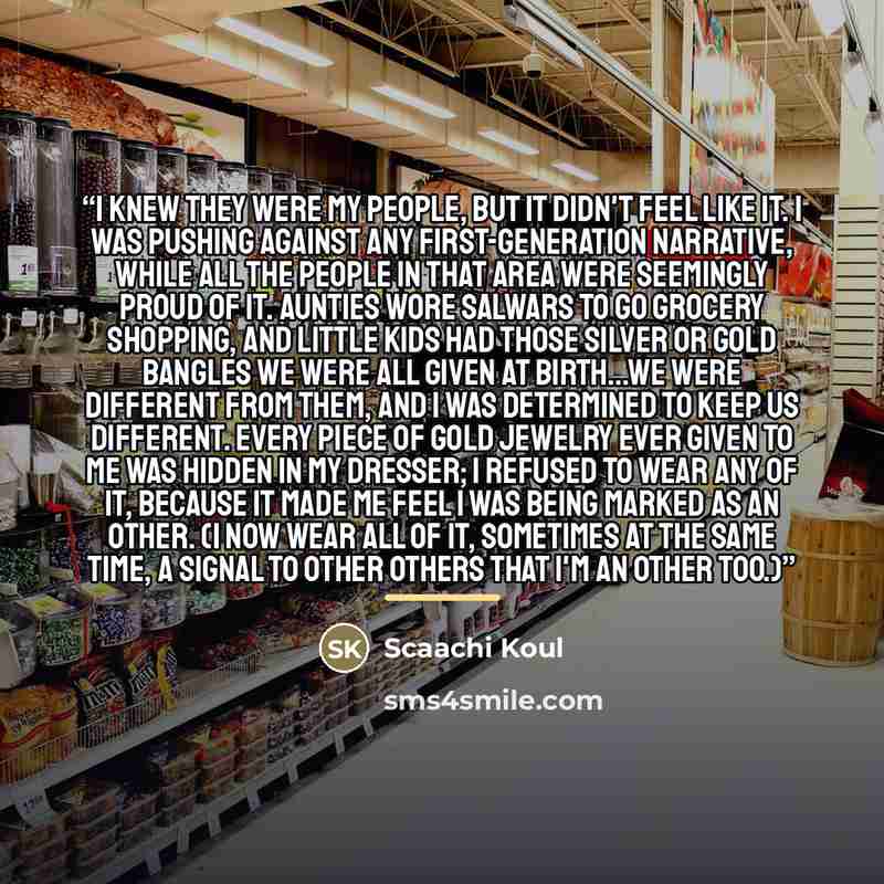 “I knew they were my people, but it didn't feel like it. I was pushing against any first-generation narrative, while all the people in that area were seemingly proud of it. Aunties wore salwars to go grocery shopping, and little kids had those silver or gold bangles we were all given at birth...We…” quote by Scaachi Koul