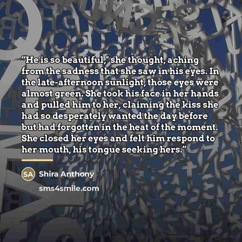 “He is so beautiful," she thought, aching from the sadness that she saw in his eyes. In the late-afternoon sunlight, those eyes were almost green. She took his face in her hands and pulled him to her, claiming the kiss she had so desperately wanted the day before but had forgotten in the heat of…” quote by Shira Anthony