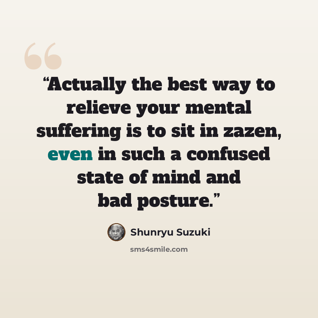 “Actually the best way to relieve your mental suffering is to sit in zazen, even in such a confused state of mind and bad posture.” quote by Shunryu Suzuki
