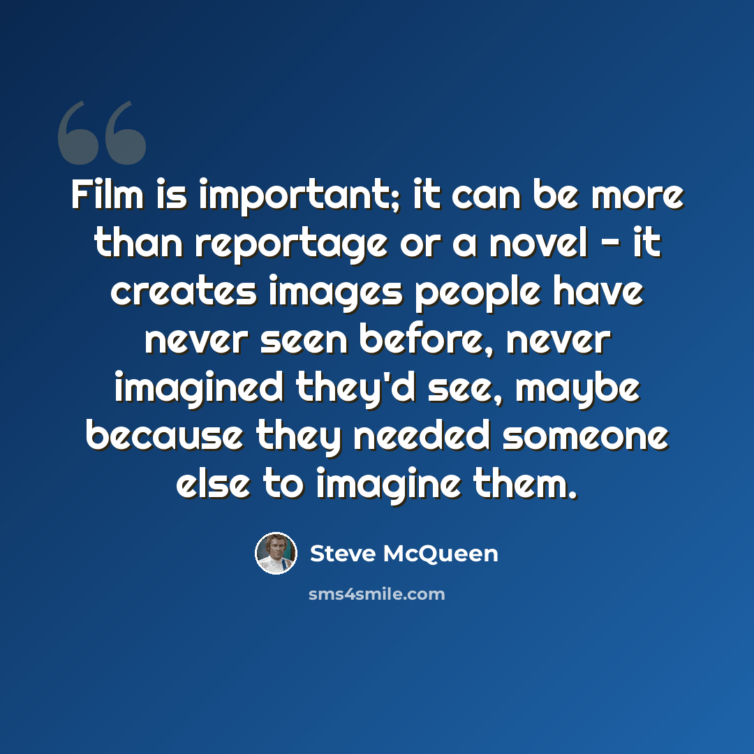 “Film is important; it can be more than reportage or a novel - it creates images people have never seen before, never imagined they'd see, maybe because they needed someone else to imagine them.” quote by Steve McQueen
