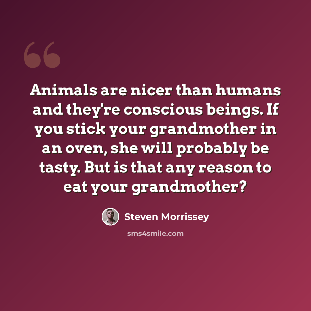 “Animals are nicer than humans and they're conscious beings. If you stick your grandmother in an oven, she will probably be tasty. But is that any reason to eat your grandmother?” quote by Steven Morrissey