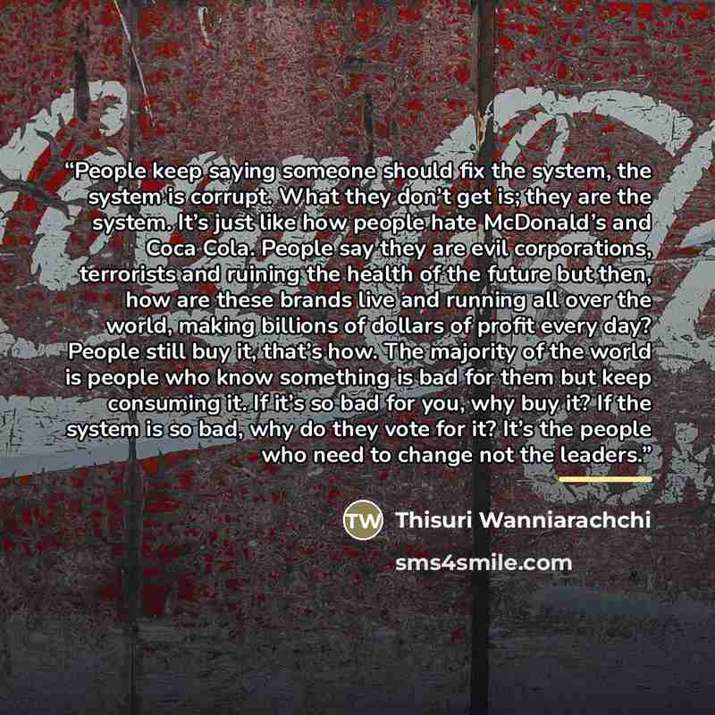 “People keep saying someone should fix the system, the system is corrupt. What they don’t get is; they are the system. It’s just like how people hate McDonald’s and Coca Cola. People say they are evil corporations, terrorists and ruining the health of the future but then, how are these brands live…” quote by Thisuri Wanniarachchi