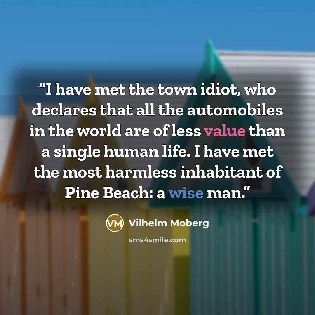 “I have met the town idiot, who declares that all the automobiles in the world are of less value than a single human life. I have met the most harmless inhabitant of Pine Beach: a wise man.” quote by Vilhelm Moberg