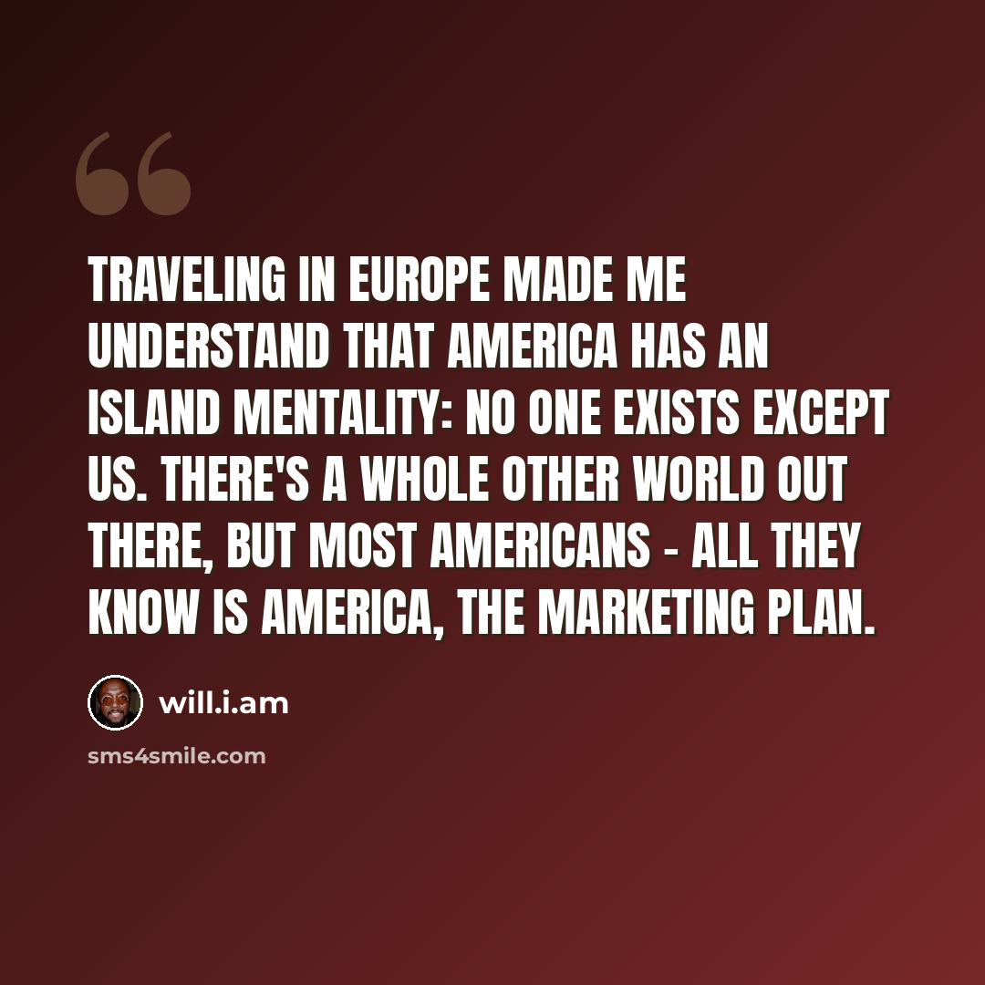 “Traveling in Europe made me understand that America has an island mentality: No one exists except us. There's a whole other world out there, but most Americans - all they know is America, the marketing plan.” quote by will.i.am