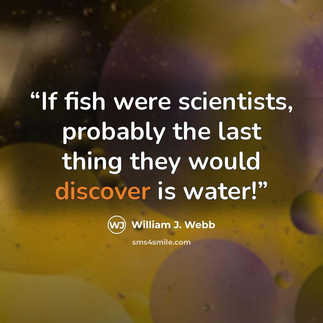 “If fish were scientists, probably the last thing they would discover is water!” quote by William J. Webb