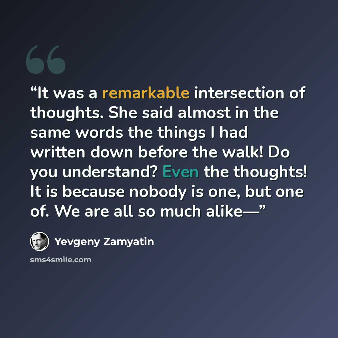 “It was a remarkable intersection of thoughts. She said almost in the same words the things I had written down before the walk! Do you understand? Even the thoughts! It is because nobody is one, but one of. We are all so much alike—” quote by Yevgeny Zamyatin
