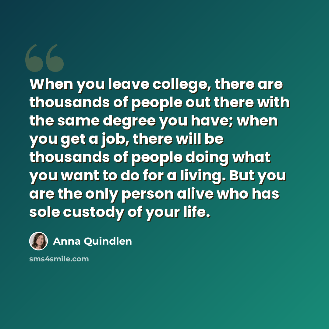 “When you leave college, there are thousands of people out there with the same degree you have; when you get a job, there will be thousands of people doing what you want to do for a living. But you are the only person alive who has sole custody of your life.” quote by Anna Quindlen