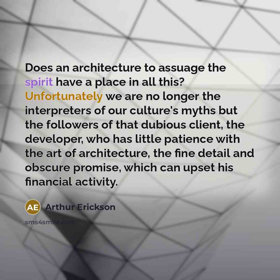 “Does an architecture to assuage the spirit have a place in all this? Unfortunately we are no longer the interpreters of our culture's myths but the followers of that dubious client, the developer, who has little patience with the art of architecture, the fine detail and obscure promise, which can…” quote by Arthur Erickson