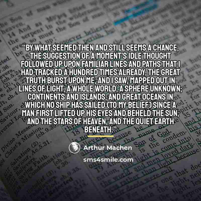 “By what seemed then and still seems a chance, the suggestion of a moment’s idle thought followed up upon familiar lines and paths that I had tracked a hundred times already, the great truth burst upon me, and I saw, mapped out in lines of light, a whole world, a sphere unknown; continents and…” quote by Arthur Machen
