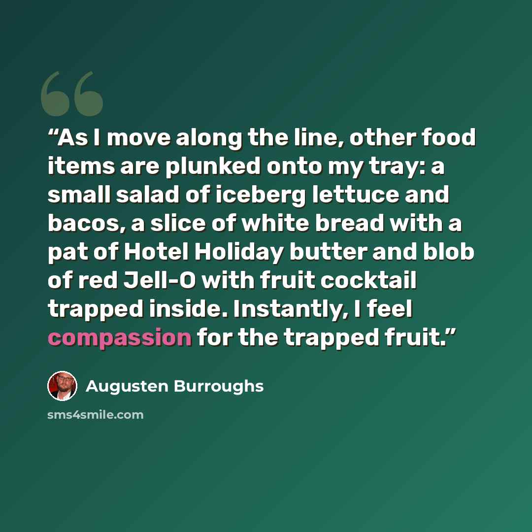 “As I move along the line, other food items are plunked onto my tray: a small salad of iceberg lettuce and bacos, a slice of white bread with a pat of Hotel Holiday butter and blob of red Jell-O with fruit cocktail trapped inside. Instantly, I feel compassion for the trapped fruit.” quote by Augusten Burroughs