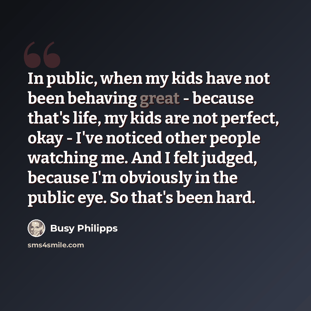 “In public, when my kids have not been behaving great - because that's life, my kids are not perfect, okay - I've noticed other people watching me. And I felt judged, because I'm obviously in the public eye. So that's been hard.” quote by Busy Philipps
