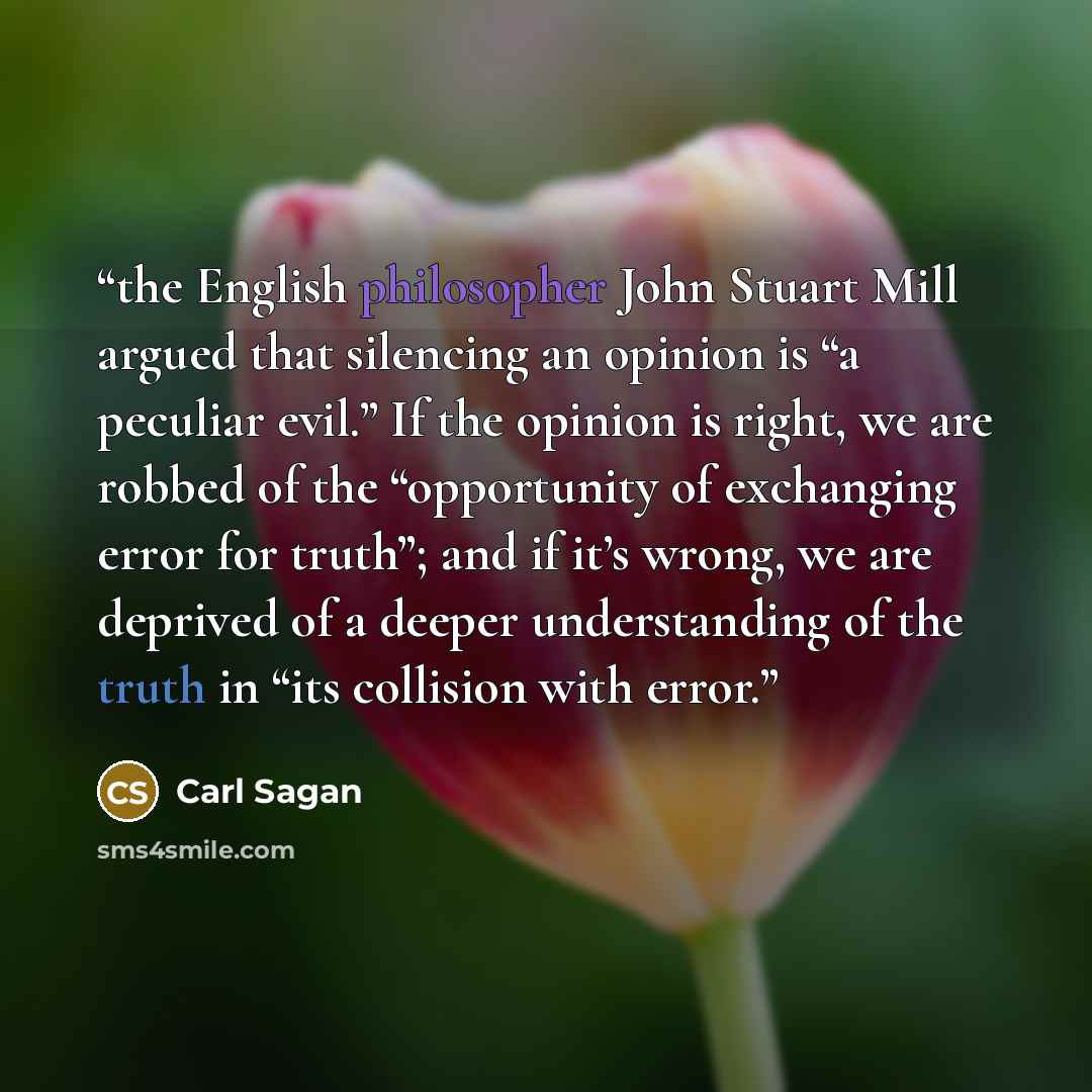 “the English philosopher John Stuart Mill argued that silencing an opinion is “a peculiar evil.” If the opinion is right, we are robbed of the “opportunity of exchanging error for truth”; and if it’s wrong, we are deprived of a deeper understanding of the truth in “its collision with error.” quote by Carl Sagan