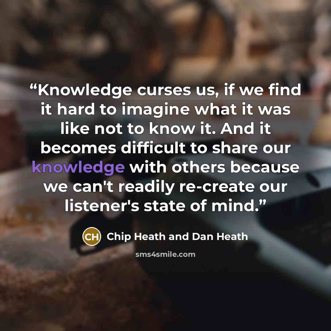 “Knowledge curses us, if we find it hard to imagine what it was like not to know it. And it becomes difficult to share our knowledge with others because we can't readily re-create our listener's state of mind.” quote by Chip Heath and Dan Heath