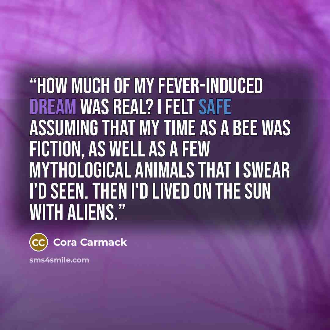 “How much of my fever-induced dream was real? I felt safe assuming that my time as a bee was fiction, as well as a few mythological animals that I swear I'd seen. Then I'd lived on the sun with aliens.” quote by Cora Carmack